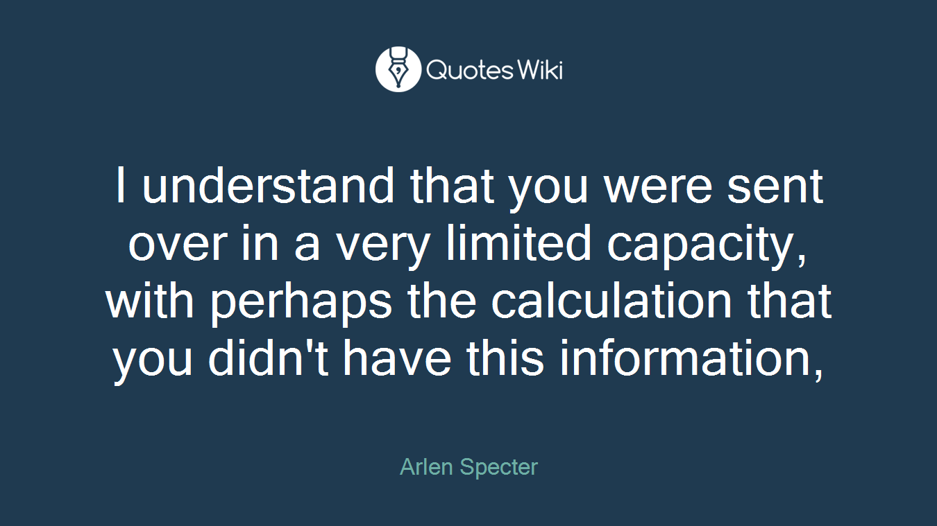 I understand that you were sent over in a very limited capacity, with perhaps the calculation that you didn't have this information,