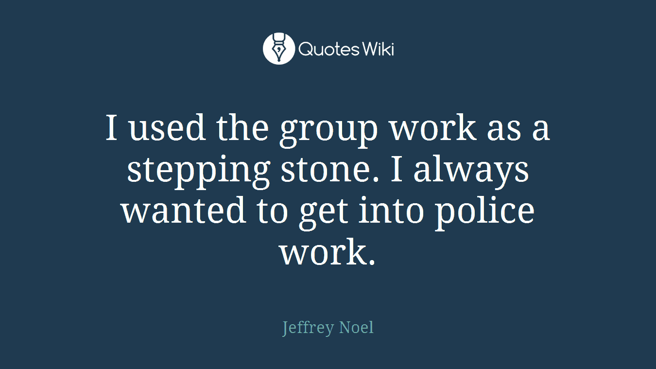 I used the group work as a stepping stone. I always wanted to get into police work.