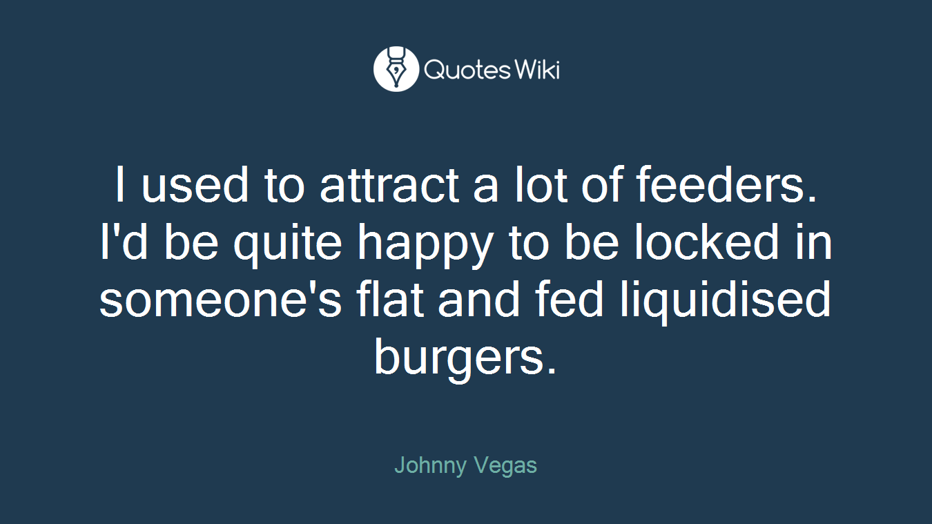 I used to attract a lot of feeders. I'd be quite happy to be locked in someone's flat and fed liquidised burgers.
