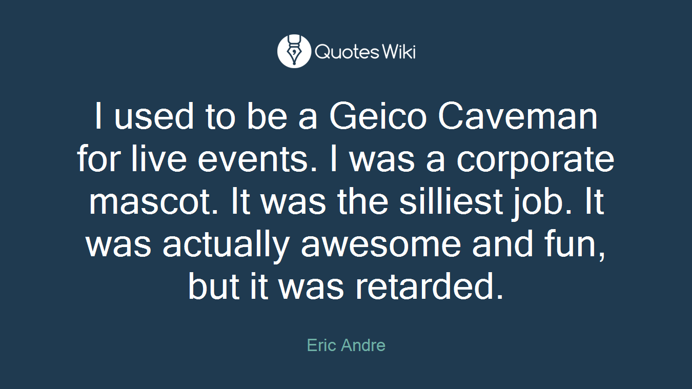 I used to be a Geico Caveman for live events. I was a corporate mascot. It was the silliest job. It was actually awesome and fun, but it was retarded.