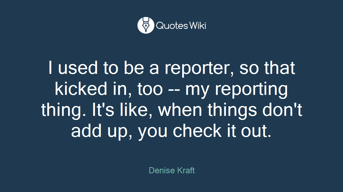 I used to be a reporter, so that kicked in, too -- my reporting thing. It's like, when things don't add up, you check it out.
