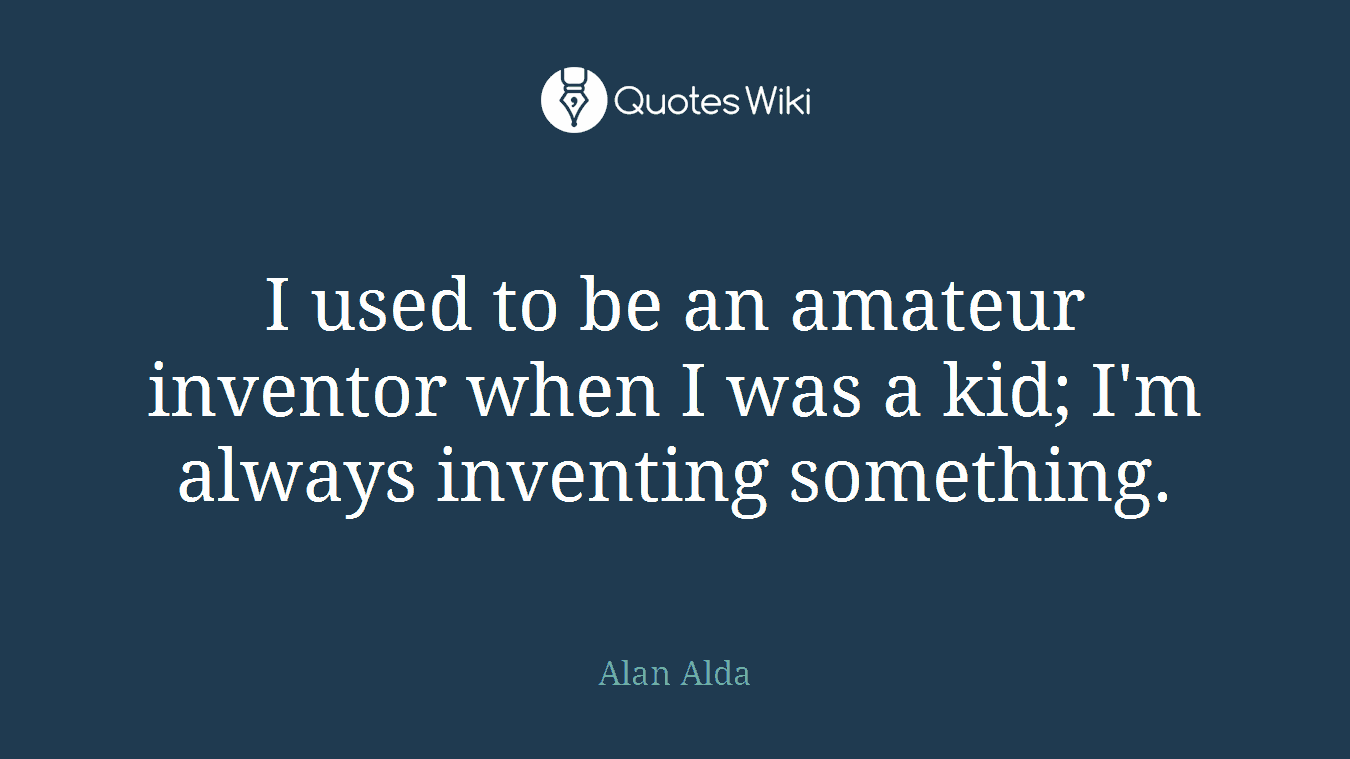 I used to be an amateur inventor when I was a kid; I'm always inventing something.