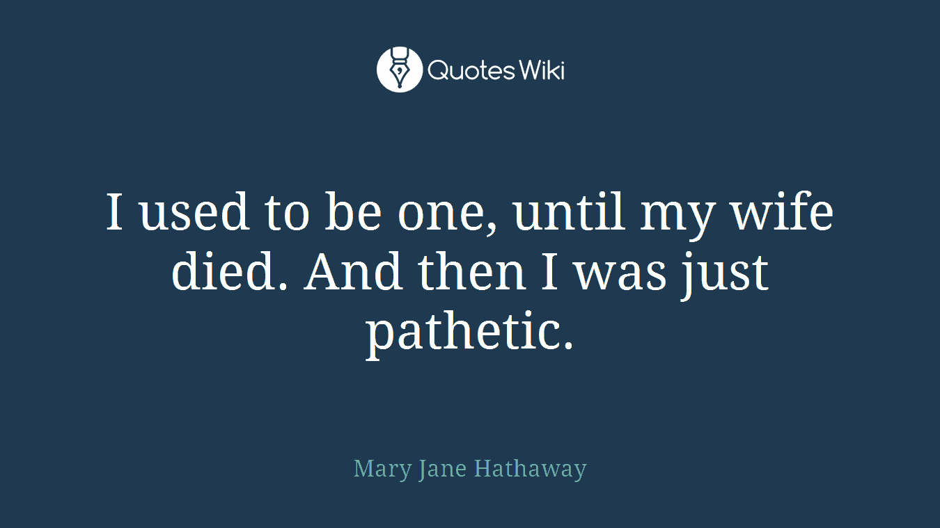 I used to be one, until my wife died. And then I was just pathetic.