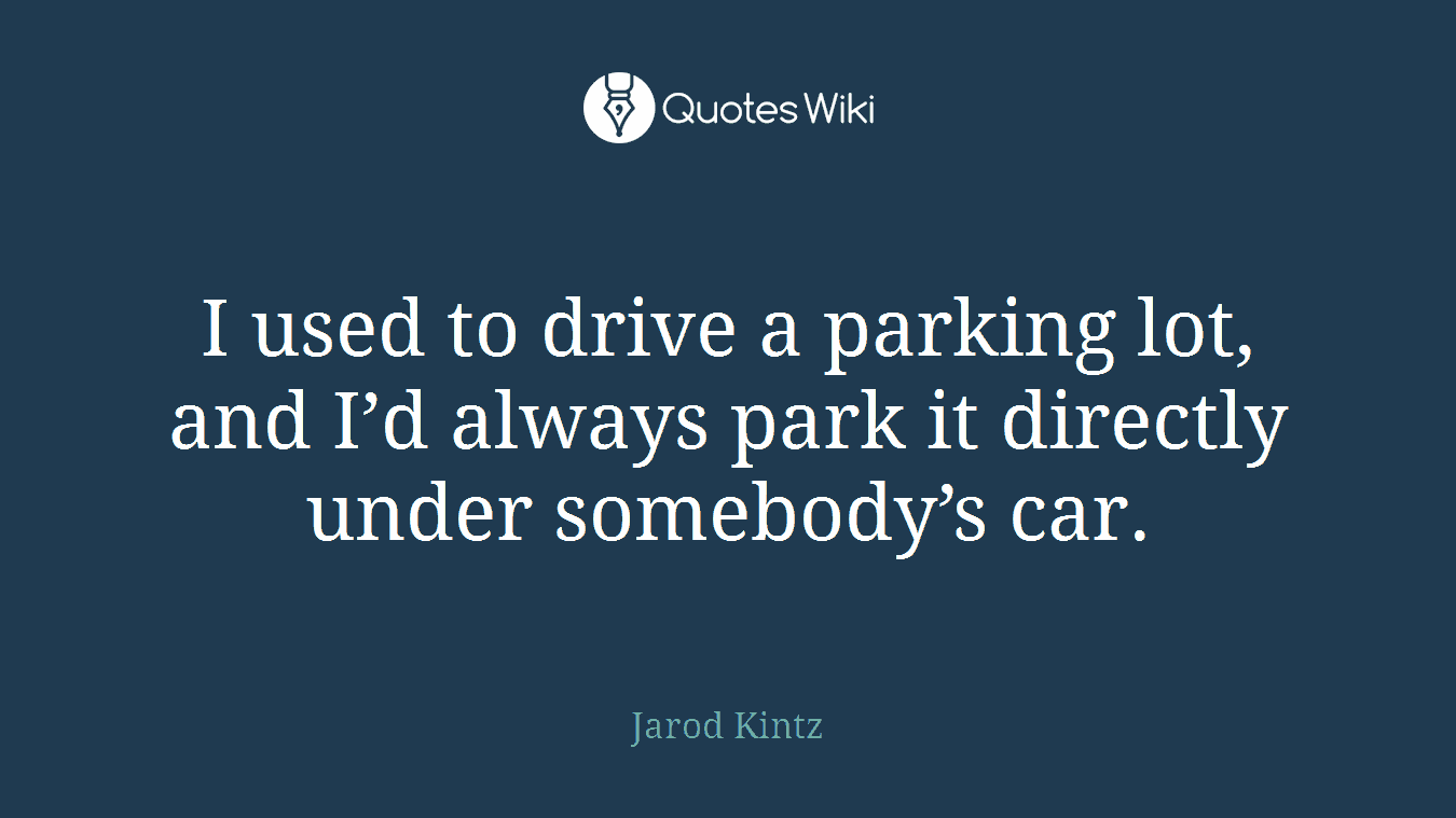 I used to drive a parking lot, and I’d always park it directly under somebody’s car.
