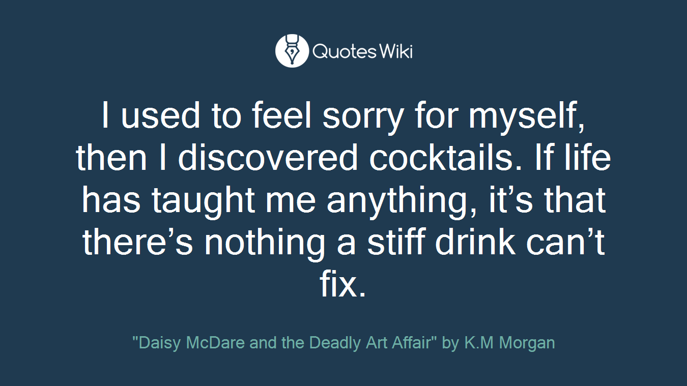 I used to feel sorry for myself, then I discovered cocktails. If life has taught me anything, it’s that there’s nothing a stiff drink can’t fix.