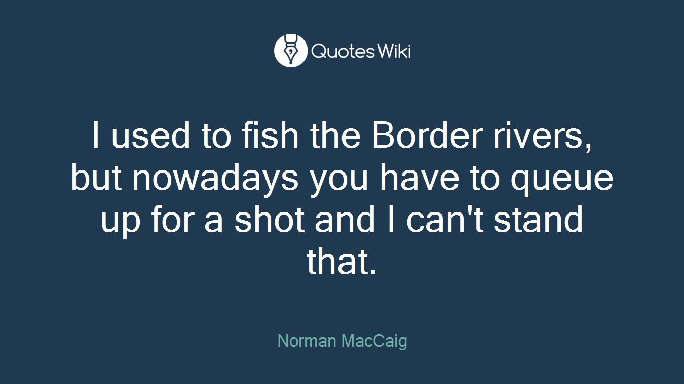 I used to fish the Border rivers, but nowadays you have to queue up for a shot and I can't stand that.