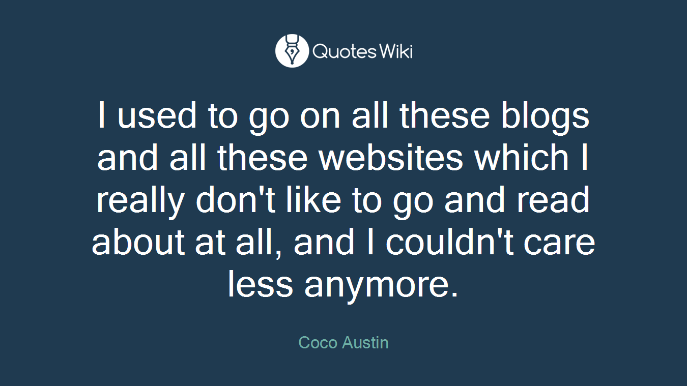 I used to go on all these blogs and all these websites which I really don't like to go and read about at all, and I couldn't care less anymore.