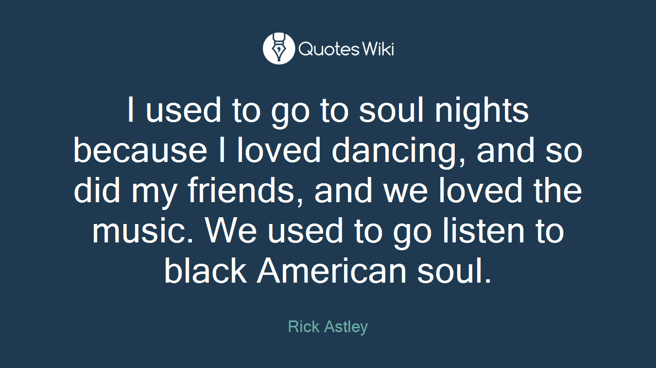 I used to go to soul nights because I loved dancing, and so did my friends, and we loved the music. We used to go listen to black American soul.
