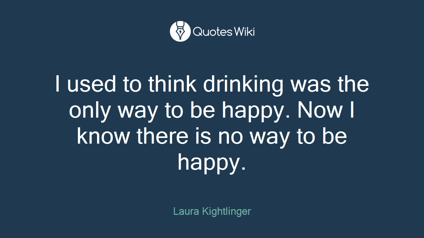 I used to think drinking was the only way to be happy. Now I know there is no way to be happy.