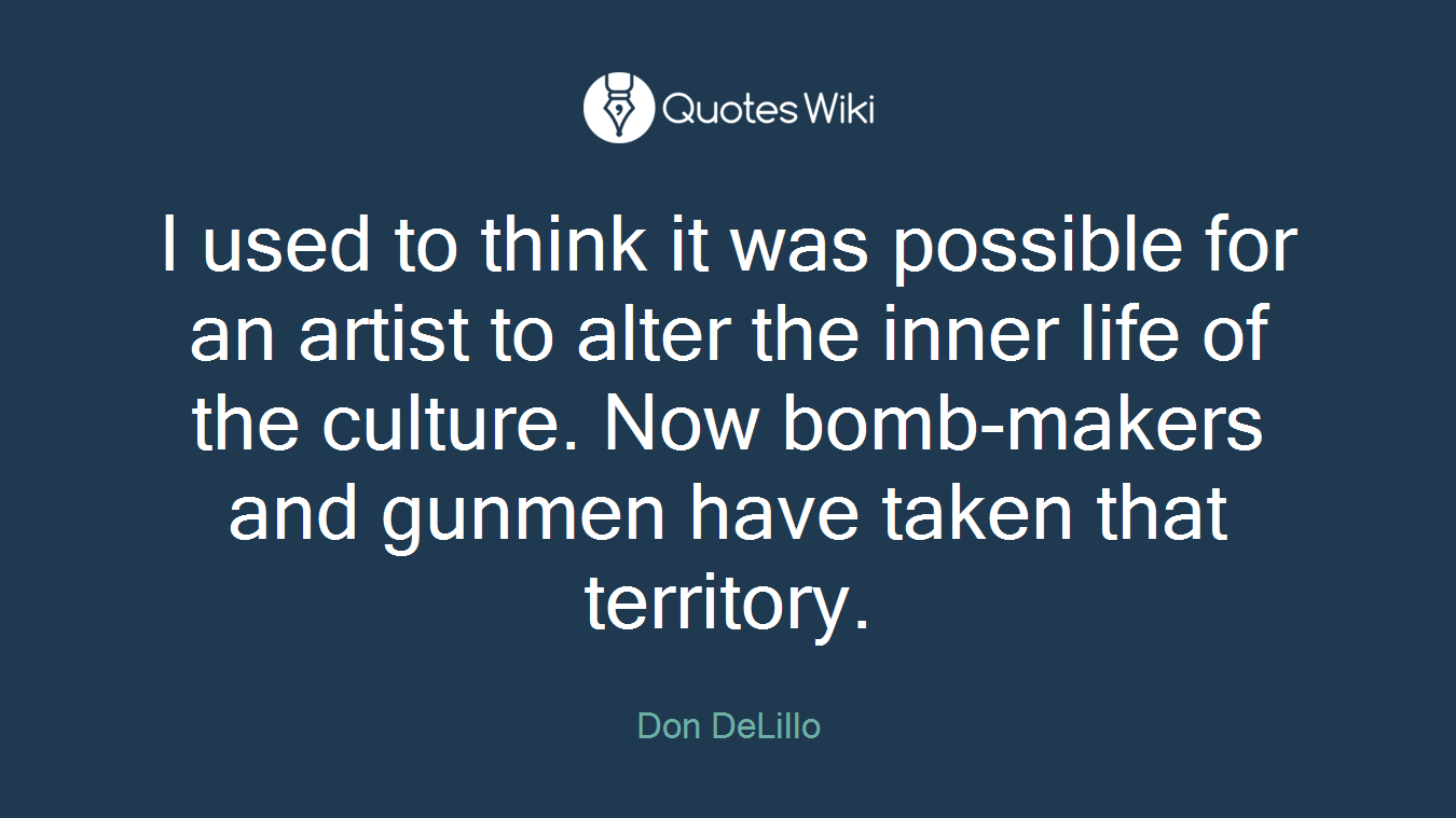 I used to think it was possible for an artist to alter the inner life of the culture. Now bomb-makers and gunmen have taken that territory.