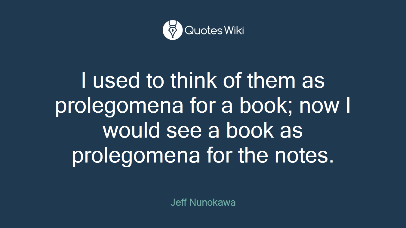 I used to think of them as prolegomena for a book; now I would see a book as prolegomena for the notes.