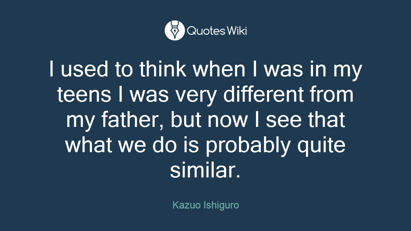 I used to think when I was in my teens I was very different from my father, but now I see that what we do is probably quite similar.