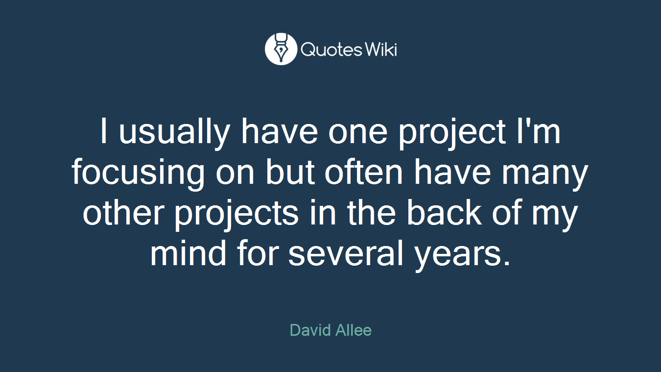 I usually have one project I'm focusing on but often have many other projects in the back of my mind for several years.