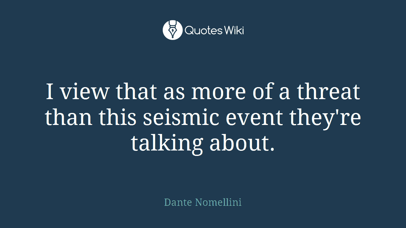 I view that as more of a threat than this seismic event they're talking about.