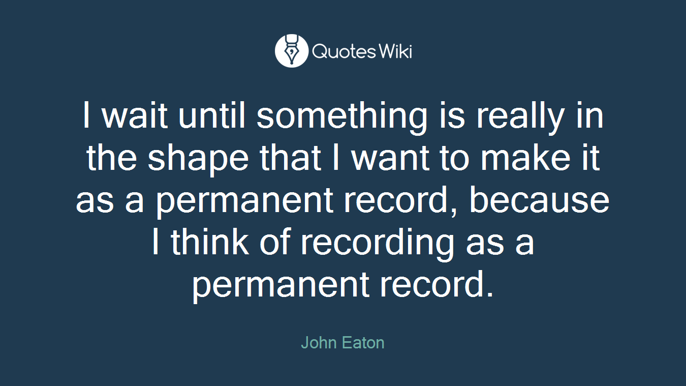 I wait until something is really in the shape that I want to make it as a permanent record, because I think of recording as a permanent record.