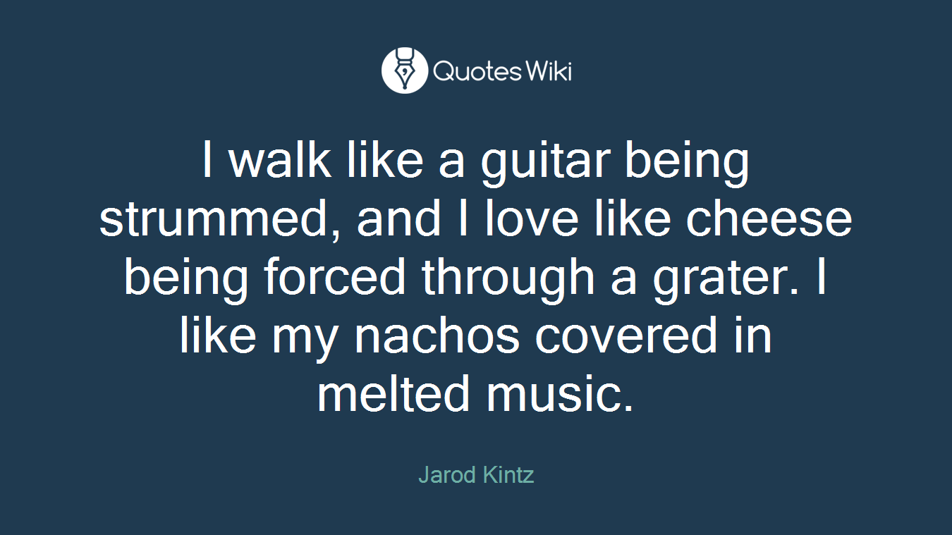 I walk like a guitar being strummed, and I love like cheese being forced through a grater. I like my nachos covered in melted music.