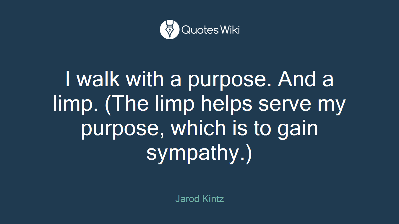 I walk with a purpose. And a limp. (The limp helps serve my purpose, which is to gain sympathy.)