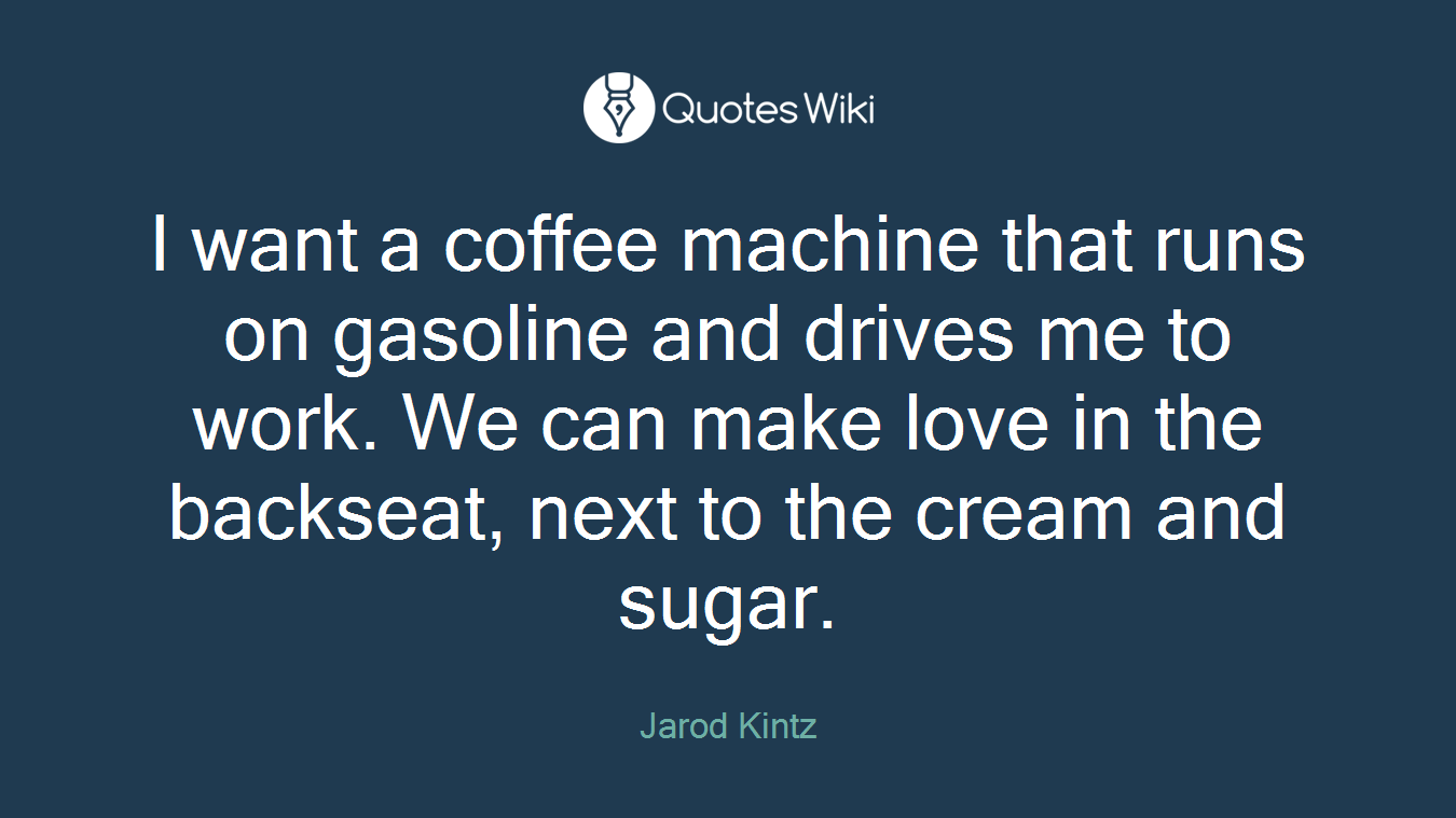 I want a coffee machine that runs on gasoline and drives me to work. We can make love in the backseat, next to the cream and sugar.