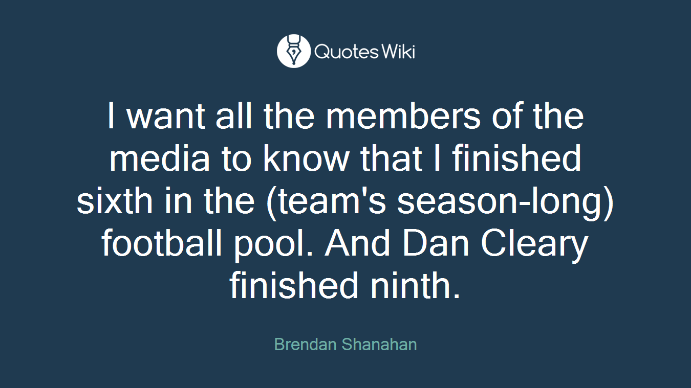 I want all the members of the media to know that I finished sixth in the (team's season-long) football pool. And Dan Cleary finished ninth.
