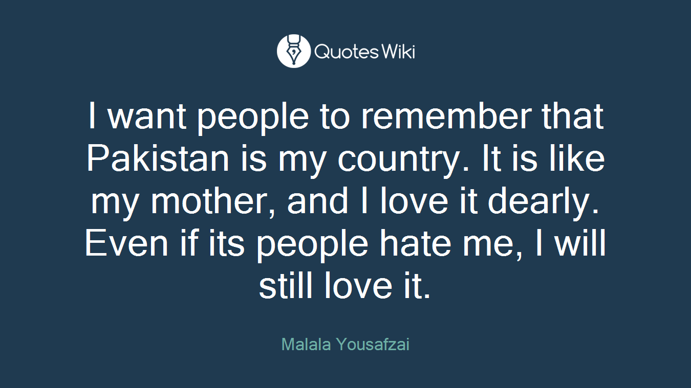 I want people to remember that Pakistan is my country. It is like my mother, and I love it dearly. Even if its people hate me, I will still love it.
