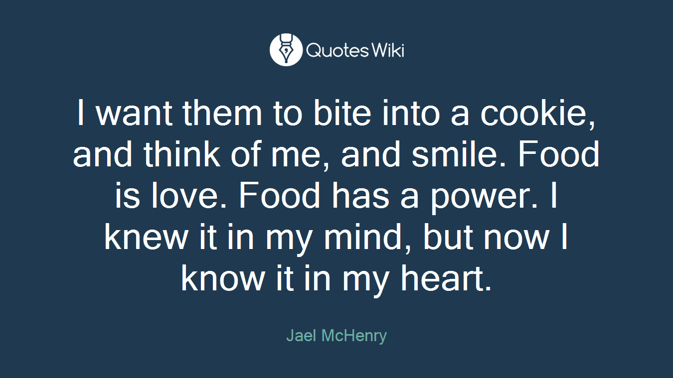 I want them to bite into a cookie, and think of me, and smile. Food is love. Food has a power. I knew it in my mind, but now I know it in my heart.