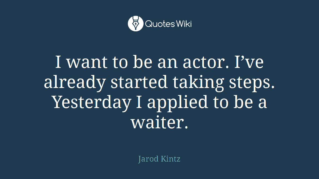 I want to be an actor. I’ve already started taking steps. Yesterday I applied to be a waiter.