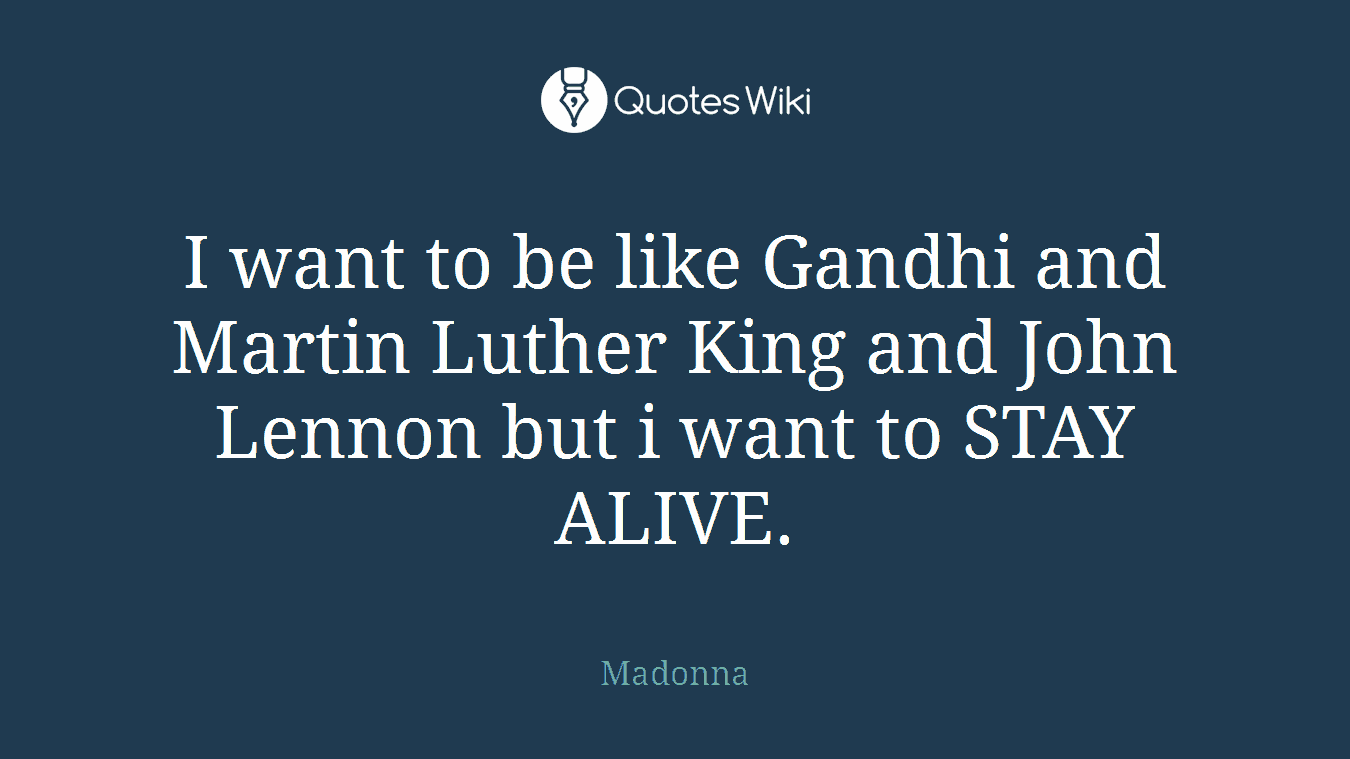 I want to be like Gandhi and Martin Luther King and John Lennon but i want to STAY ALIVE.