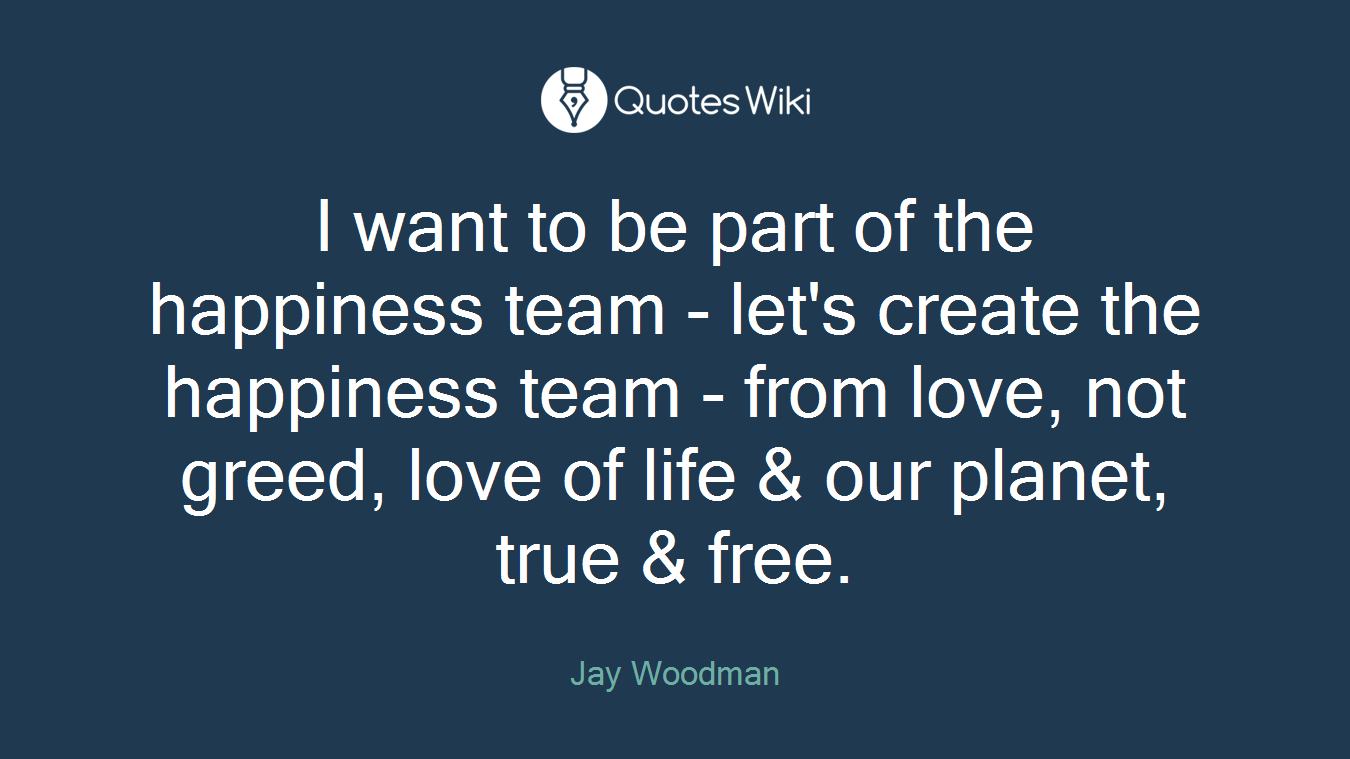 I want to be part of the happiness team - let's create the happiness team - from love, not greed, love of life & our planet, true & free.