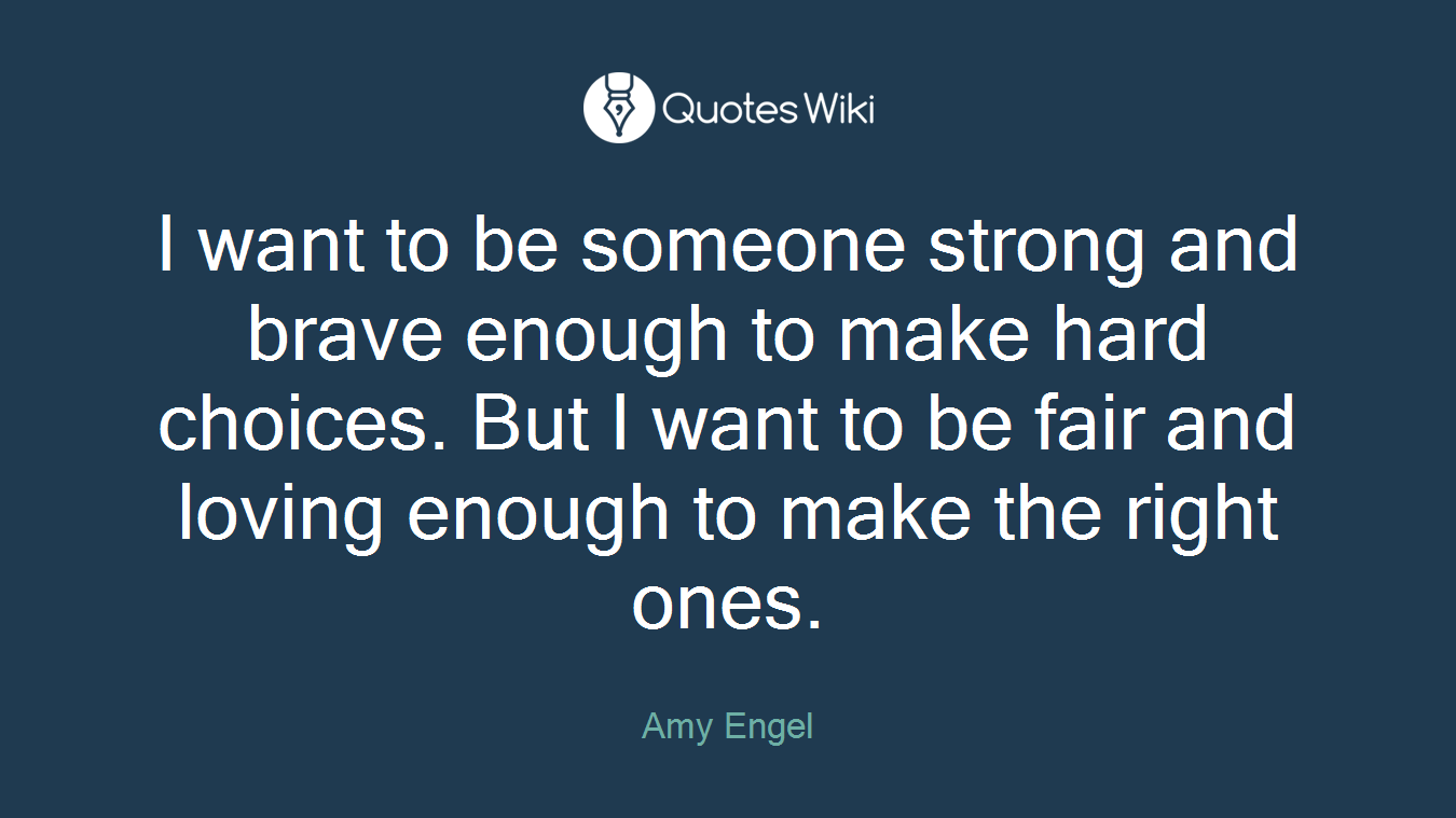 I want to be someone strong and brave enough to make hard choices. But I want to be fair and loving enough to make the right ones.