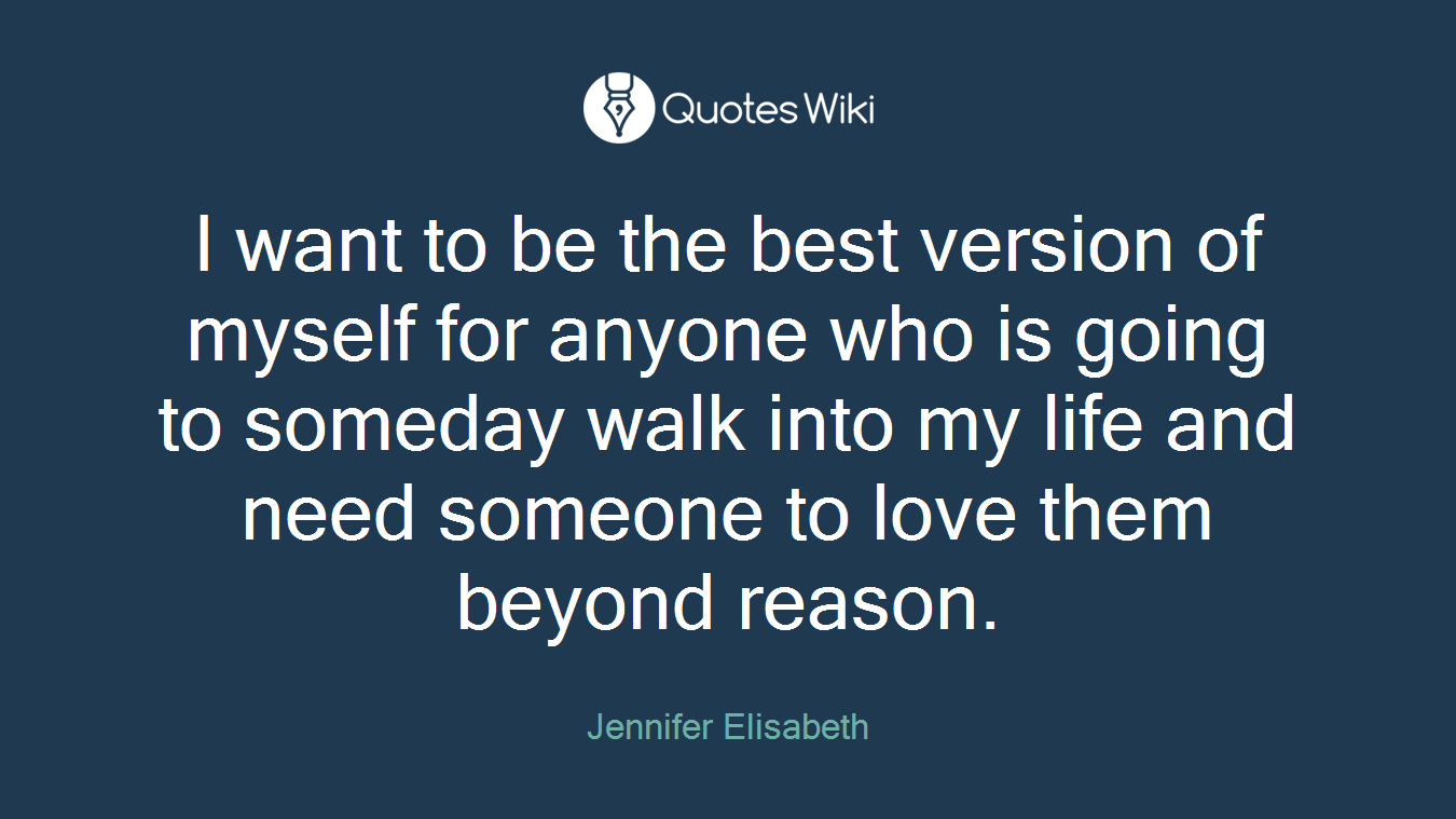 I want to be the best version of myself for anyone who is going to someday walk into my life and need someone to love them beyond reason.