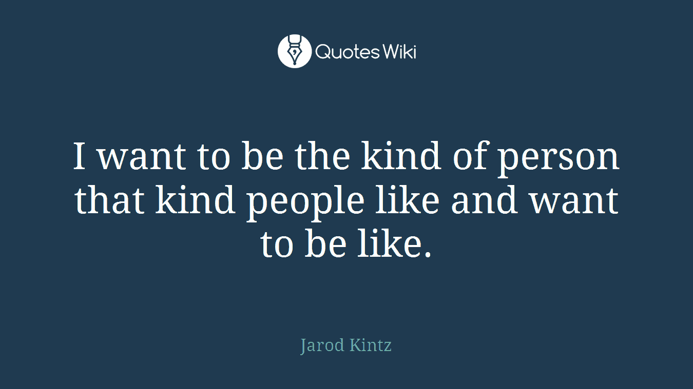 I want to be the kind of person that kind people like and want to be like.