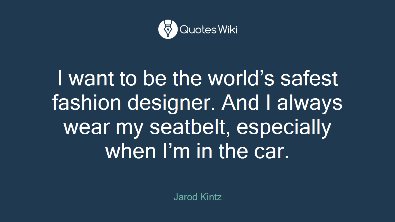 I want to be the world’s safest fashion designer. And I always wear my seatbelt, especially when I’m in the car.