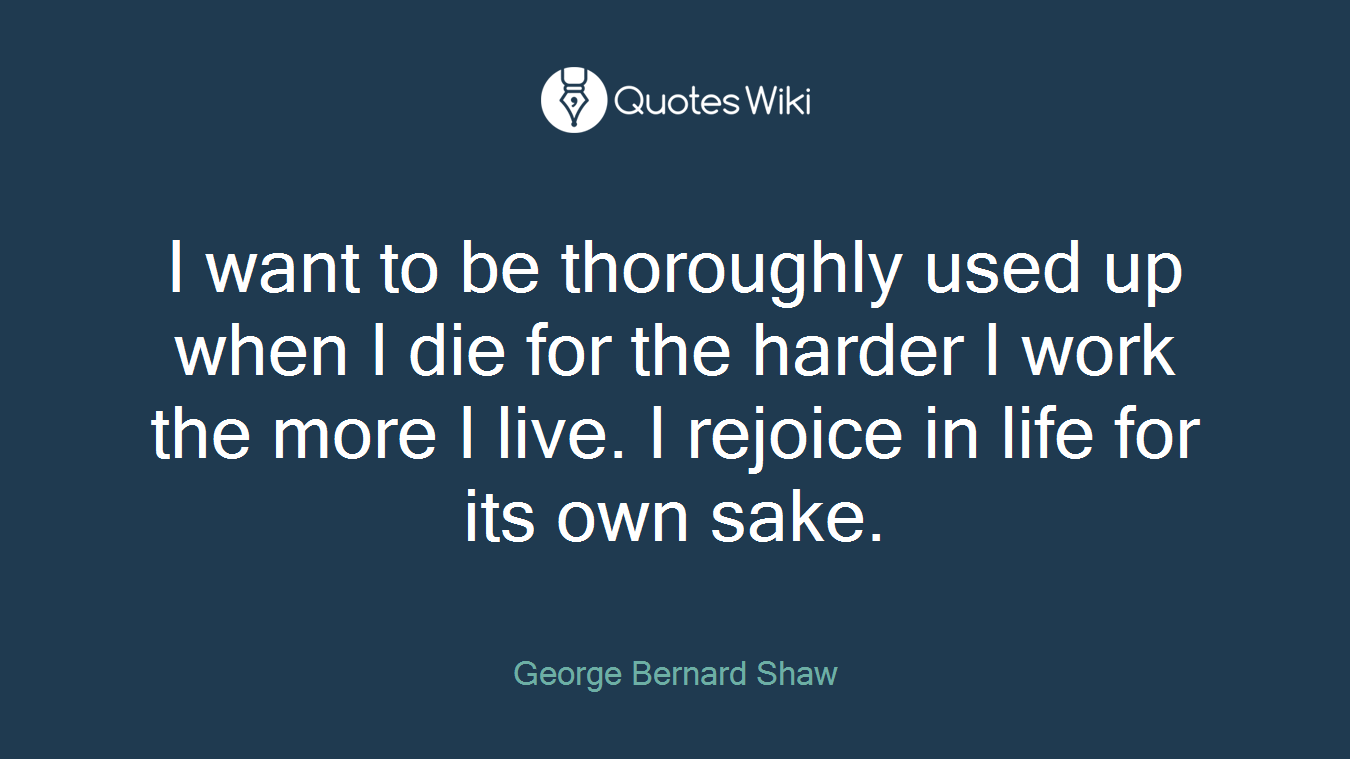 I want to be thoroughly used up when I die for the harder I work the more I live. I rejoice in life for its own sake.