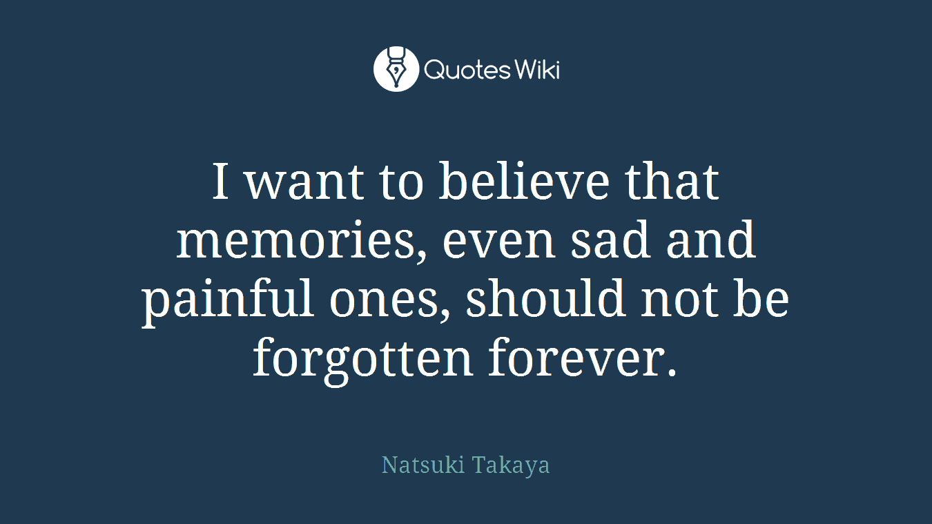 I want to believe that memories, even sad and painful ones, should not be forgotten forever.