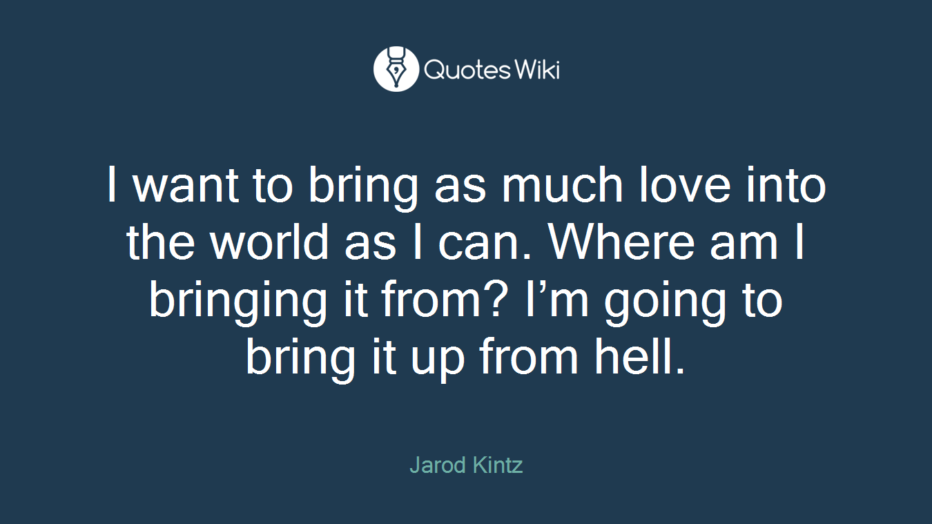 I want to bring as much love into the world as I can. Where am I bringing it from? I’m going to bring it up from hell.