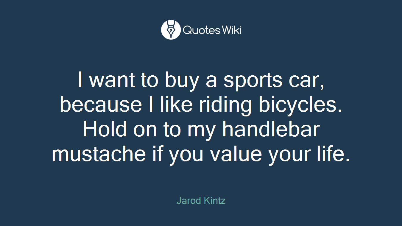 I want to buy a sports car, because I like riding bicycles. Hold on to my handlebar mustache if you value your life.