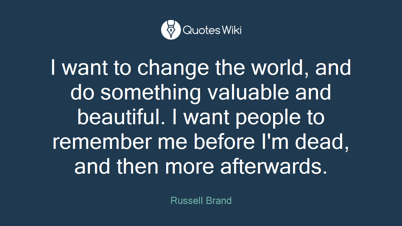 I want to change the world, and do something valuable and beautiful. I want people to remember me before I'm dead, and then more afterwards.