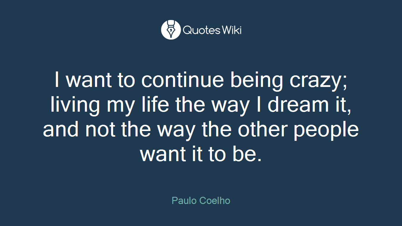 I want to continue being crazy; living my life the way I dream it, and not the way the other people want it to be.