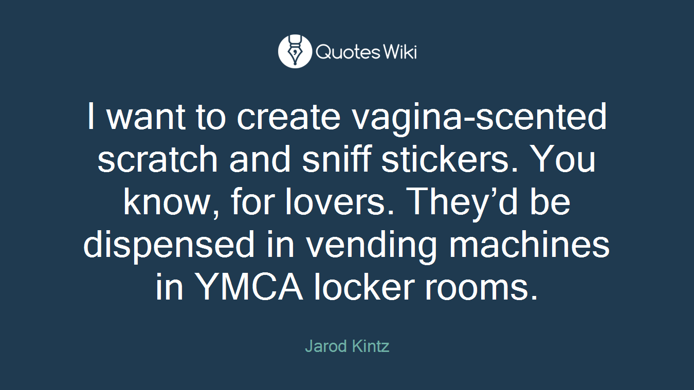 I want to create vagina-scented scratch and sniff stickers. You know, for lovers. They’d be dispensed in vending machines in YMCA locker rooms.