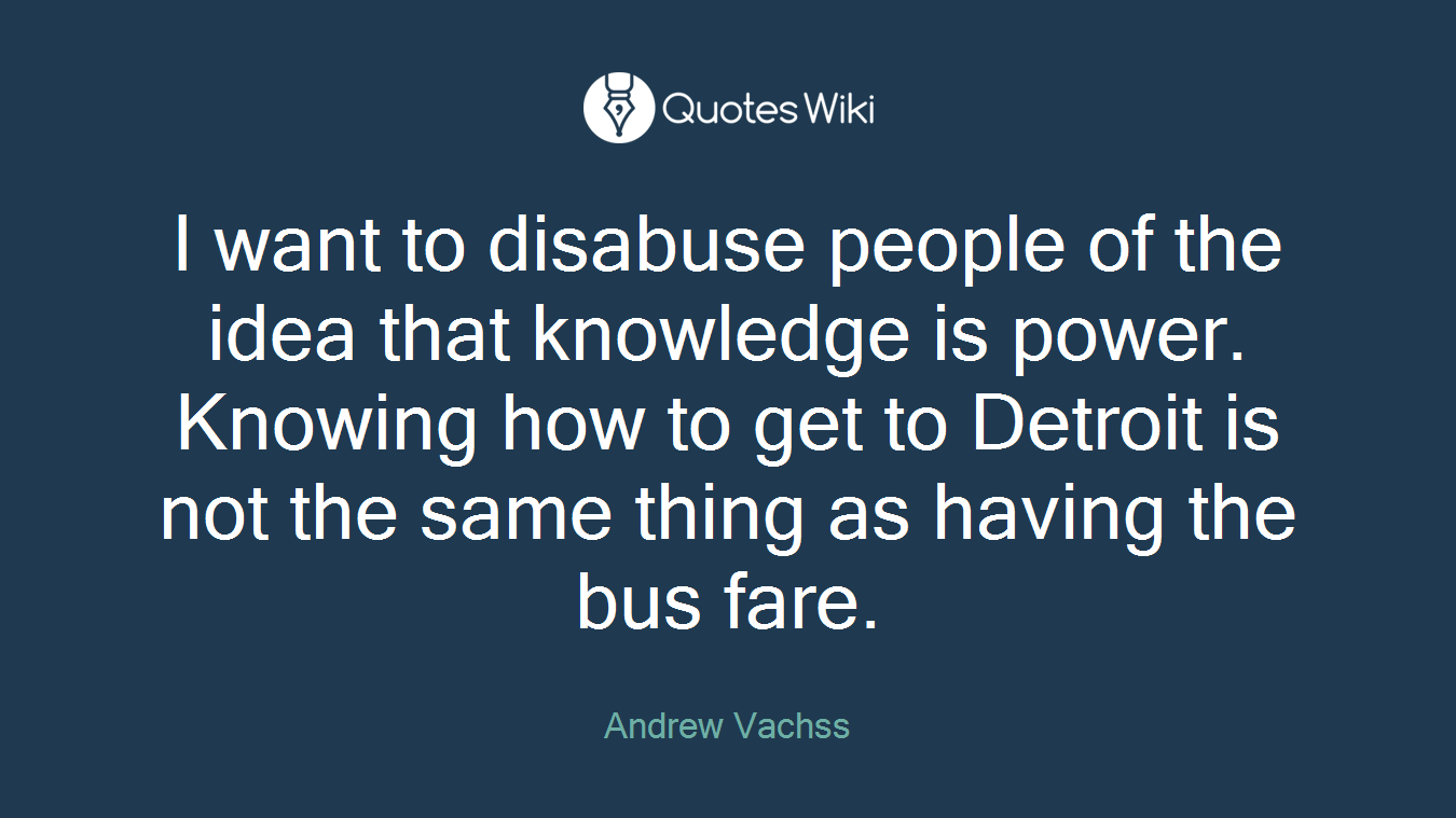 I want to disabuse people of the idea that knowledge is power. Knowing how to get to Detroit is not the same thing as having the bus fare.