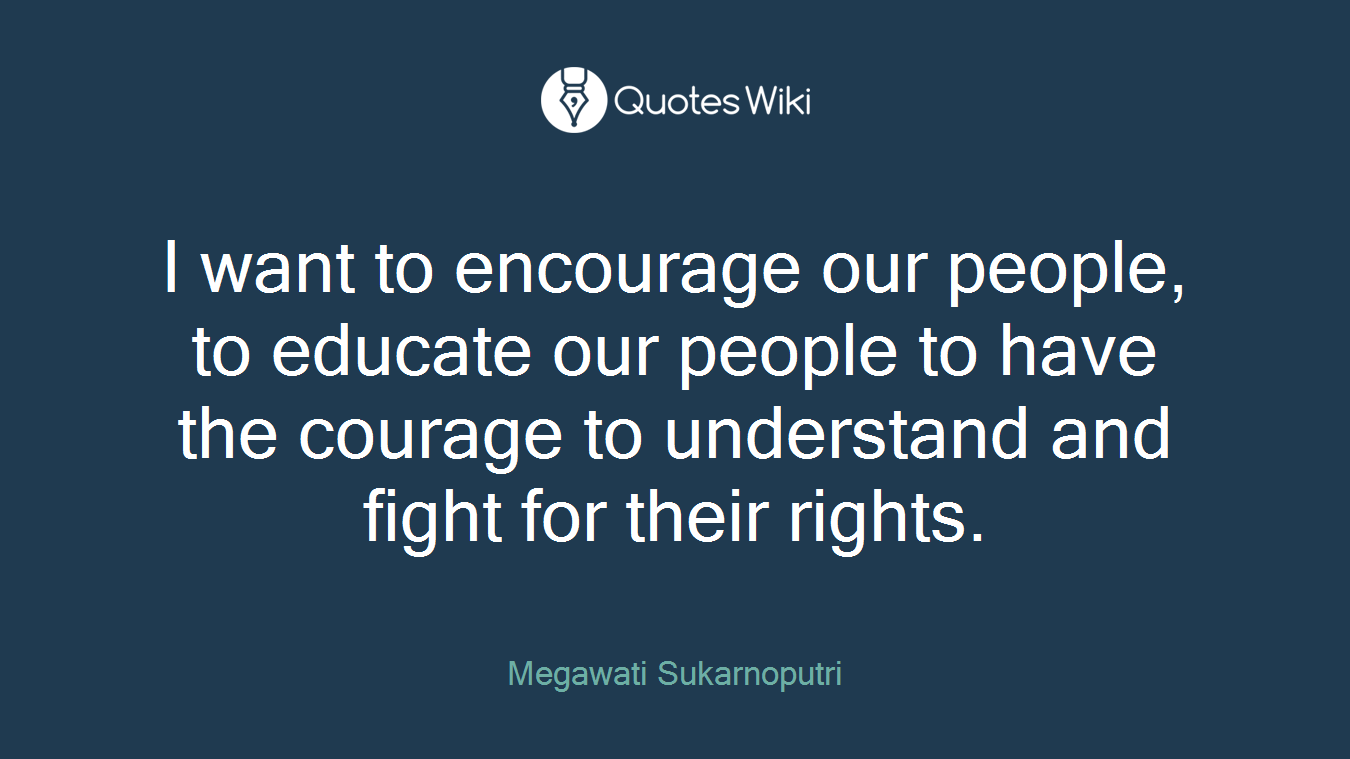 I want to encourage our people, to educate our people to have the courage to understand and fight for their rights.