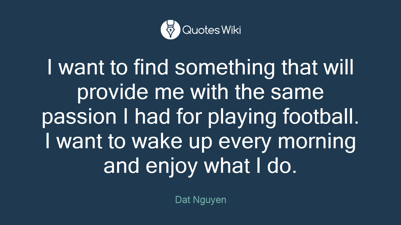 I want to find something that will provide me with the same passion I had for playing football. I want to wake up every morning and enjoy what I do.