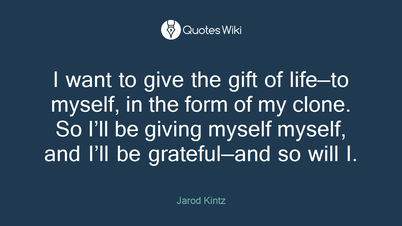 I want to give the gift of life—to myself, in the form of my clone. So I’ll be giving myself myself, and I’ll be grateful—and so will I.
