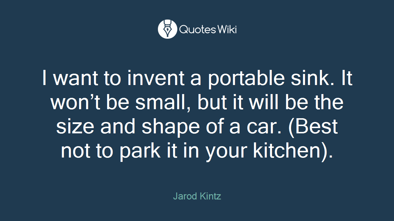 I want to invent a portable sink. It won’t be small, but it will be the size and shape of a car. (Best not to park it in your kitchen).