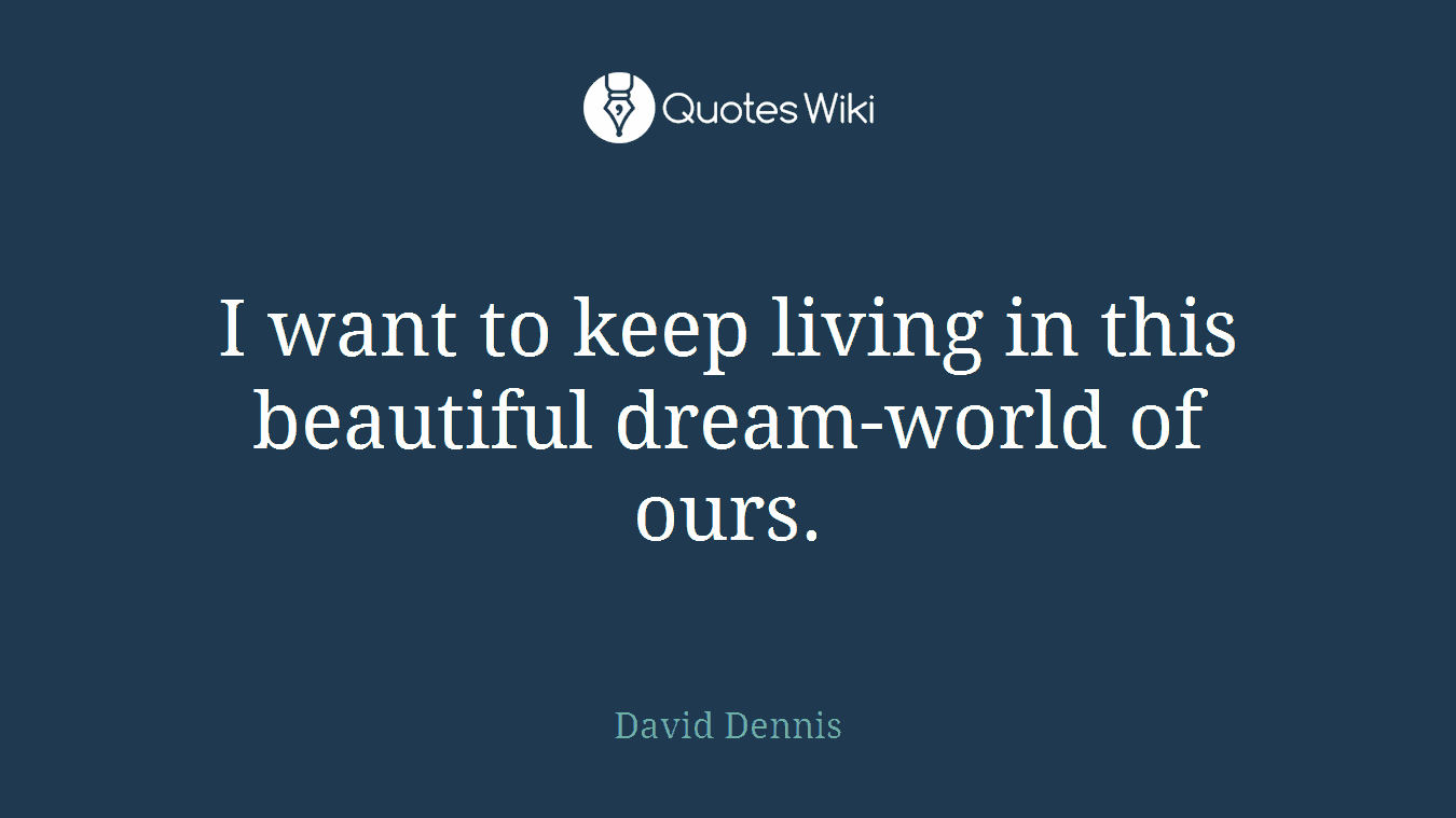 I want to keep living in this beautiful dream-world of ours.