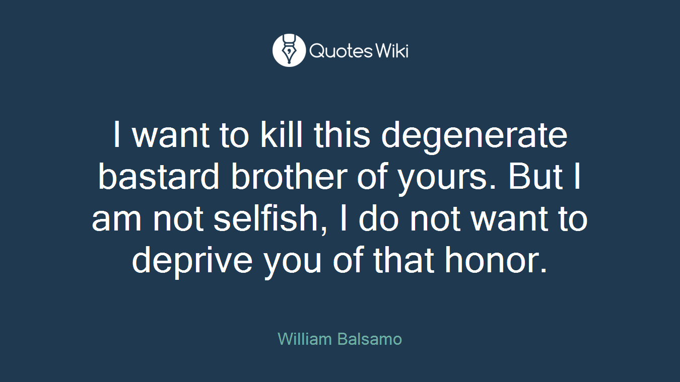 I want to kill this degenerate bastard brother of yours. But I am not selfish, I do not want to deprive you of that honor.