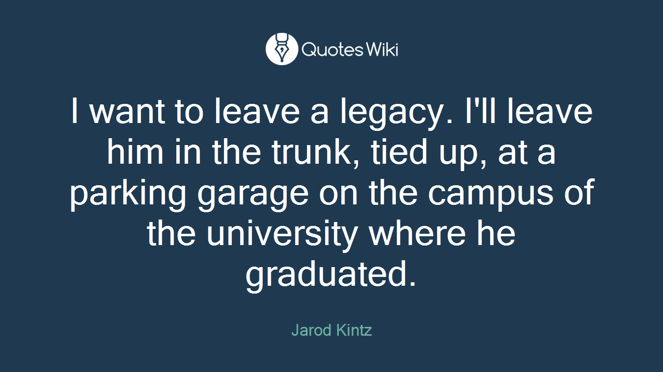 I want to leave a legacy. I'll leave him in the trunk, tied up, at a parking garage on the campus of the university where he graduated.