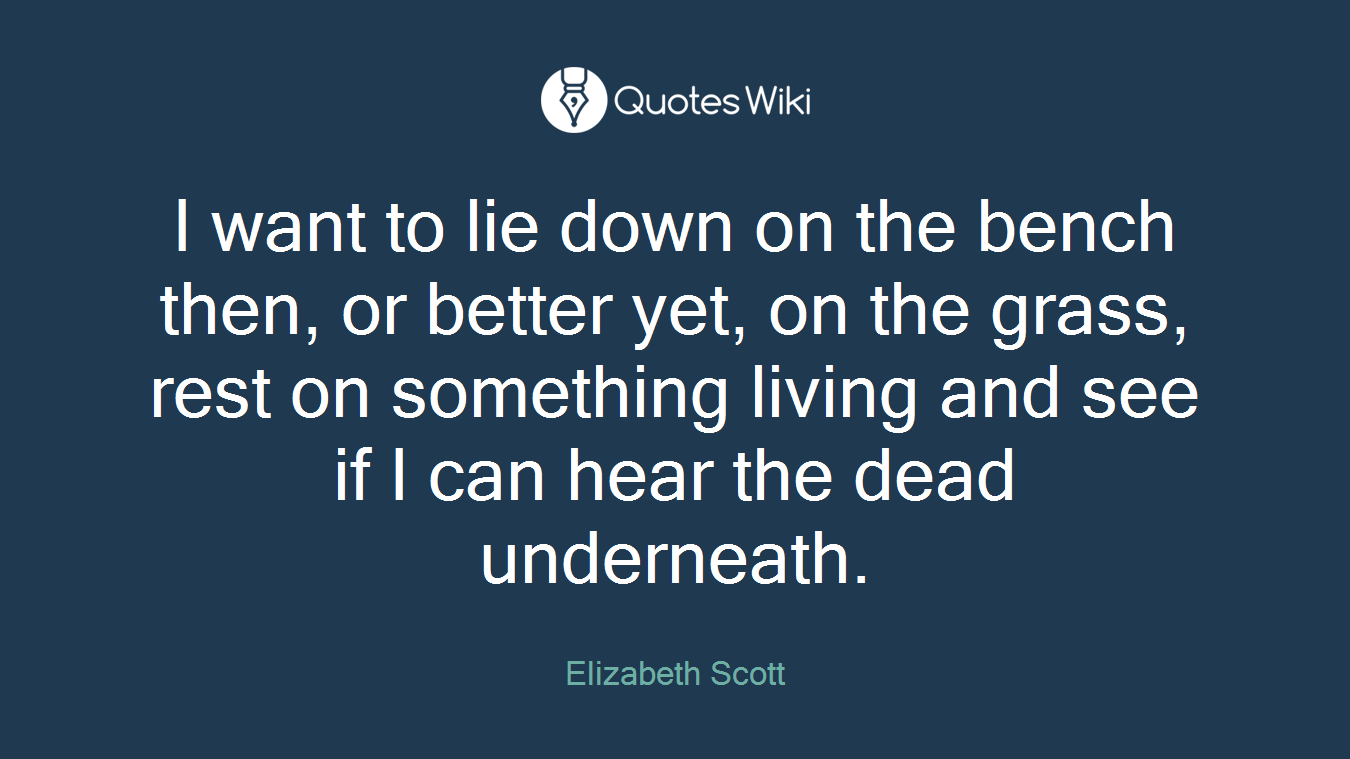 I want to lie down on the bench then, or better yet, on the grass, rest on something living and see if I can hear the dead underneath.