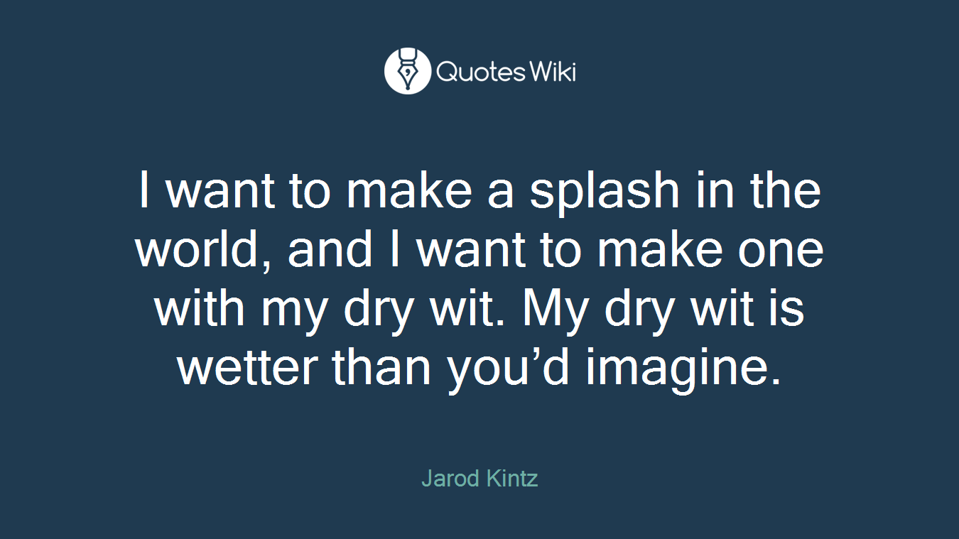 I want to make a splash in the world, and I want to make one with my dry wit. My dry wit is wetter than you’d imagine.