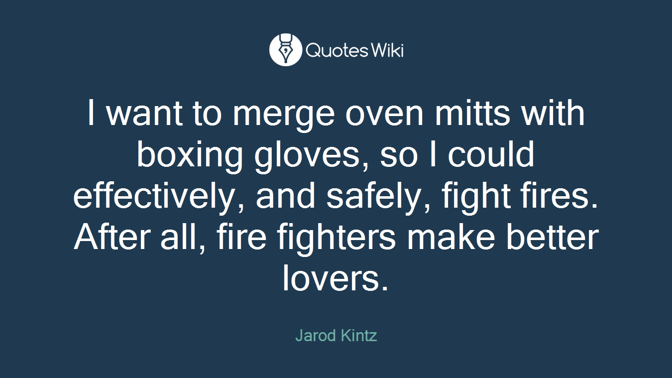 I want to merge oven mitts with boxing gloves, so I could effectively, and safely, fight fires. After all, fire fighters make better lovers.